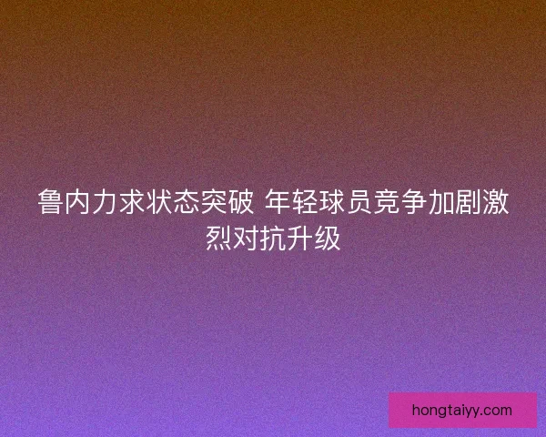 鲁内力求状态突破 年轻球员竞争加剧激烈对抗升级