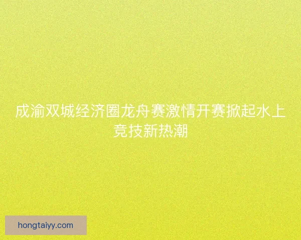 成渝双城经济圈龙舟赛激情开赛掀起水上竞技新热潮